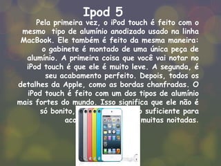 Ipod 5
Pela primeira vez, o iPod touch é feito com o
mesmo tipo de alumínio anodizado usado na linha
MacBook. Ele também é feito da mesma maneira:
o gabinete é montado de uma única peça de
alumínio. A primeira coisa que você vai notar no
iPod touch é que ele é muito leve. A segunda, é
seu acabamento perfeito. Depois, todos os
detalhes da Apple, como as bordas chanfradas. O
iPod touch é feito com um dos tipos de alumínio
mais fortes do mundo. Isso significa que ele não é
só bonito, ele é resistente o suficiente para
acompanhar você em muitas noitadas.
 