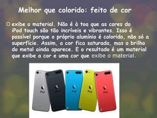 Melhor que colorido: feito de cor
 exibe o material. Não é à toa que as cores do
iPod touch são tão incríveis e vibrantes. Isso é
possível porque o próprio alumínio é colorido, não só a
superfície. Assim, a cor fica saturada, mas o brilho
do metal ainda aparece. E o resultado é um material
que exibe a cor e uma cor que exibe o material.
 