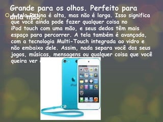 Grande para os olhos. Perfeito para
uma mão. A tela Retina é alta, mas não é larga. Isso significa
que você ainda pode fazer qualquer coisa no
iPod touch com uma mão, e seus dedos têm mais
espaço para percorrer. A tela também é avançada,
com a tecnologia Multi-Touch integrada ao vidro e
não embaixo dele. Assim, nada separa você dos seus
jogos, músicas, mensagens ou qualquer coisa que você
queira ver ou fazer.
 