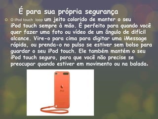 É para sua própria segurança
 O iPod touch loop um jeito colorido de manter o seu
iPod touch sempre à mão. É perfeito para quando você
quer fazer uma foto ou vídeo de um ângulo de difícil
alcance. Vire-o para cima para digitar uma iMessage
rápida, ou prenda-o no pulso se estiver sem bolso para
guardar o seu iPod touch. Ele também mantém o seu
iPod touch seguro, para que você não precise se
preocupar quando estiver em movimento ou na balada.
 