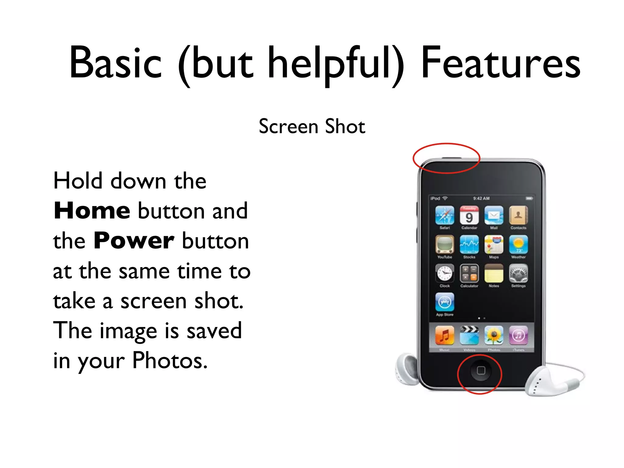 Basic (but helpful) Features Screen Shot Hold down the  Home  button and the  Power  button at the same time to take a screen shot.  The image is saved in your Photos. 
