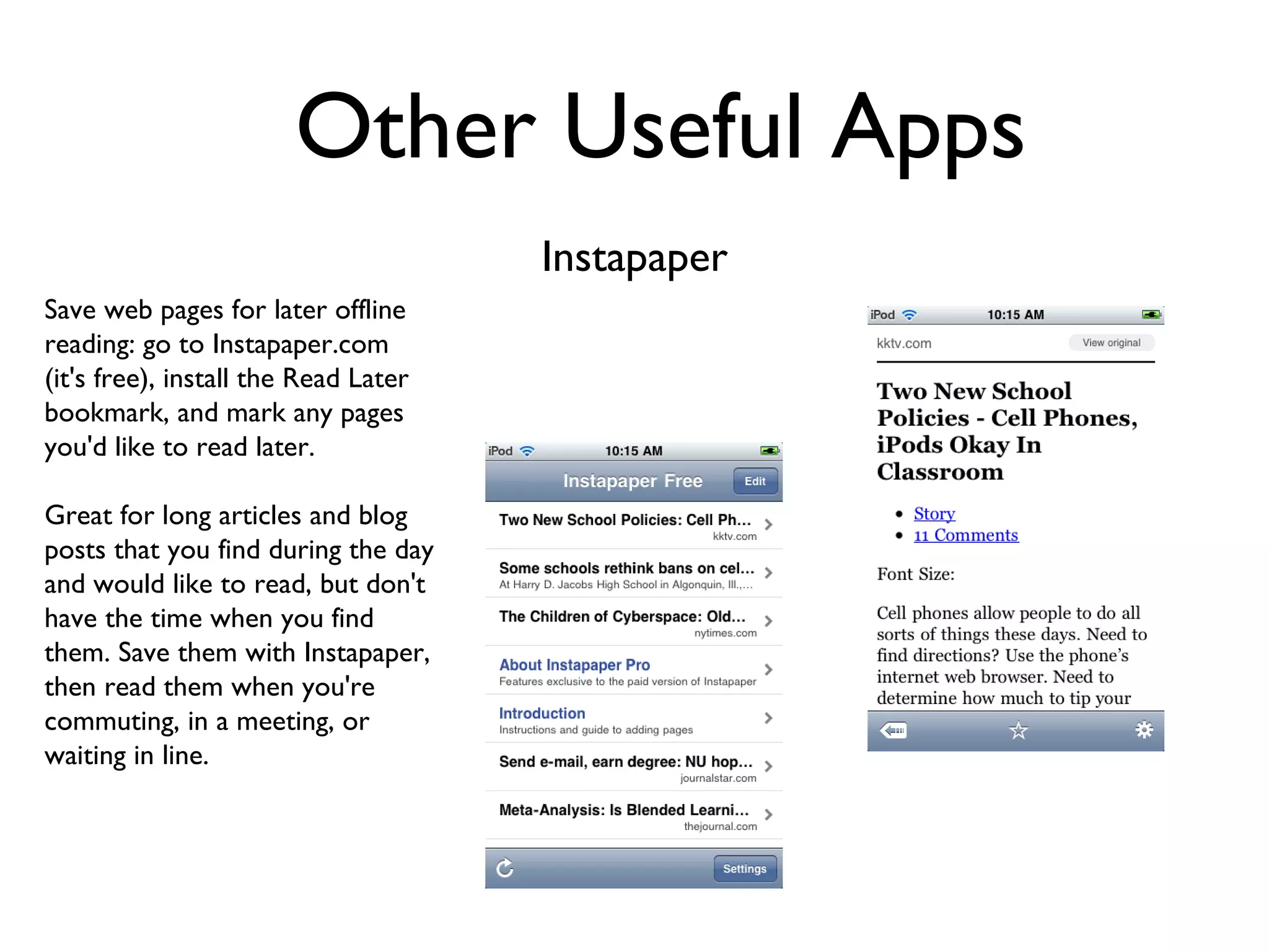 Other Useful Apps Instapaper Save web pages for later offline reading: go to Instapaper.com (it's free), install the Read Later bookmark, and mark any pages you'd like to read later. Great for long articles and blog posts that you find during the day and would like to read, but don't have the time when you find them. Save them with Instapaper, then read them when you're commuting, in a meeting, or waiting in line. 