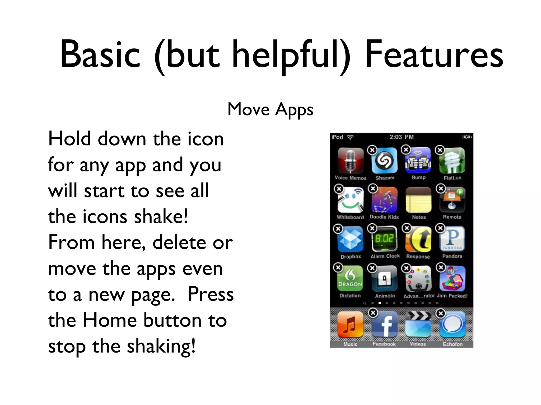 Basic (but helpful) Features Move Apps Hold down the icon for any app and you will start to see all the icons shake!  From here, delete or move the apps even to a new page.  Press the Home button to stop the shaking! 