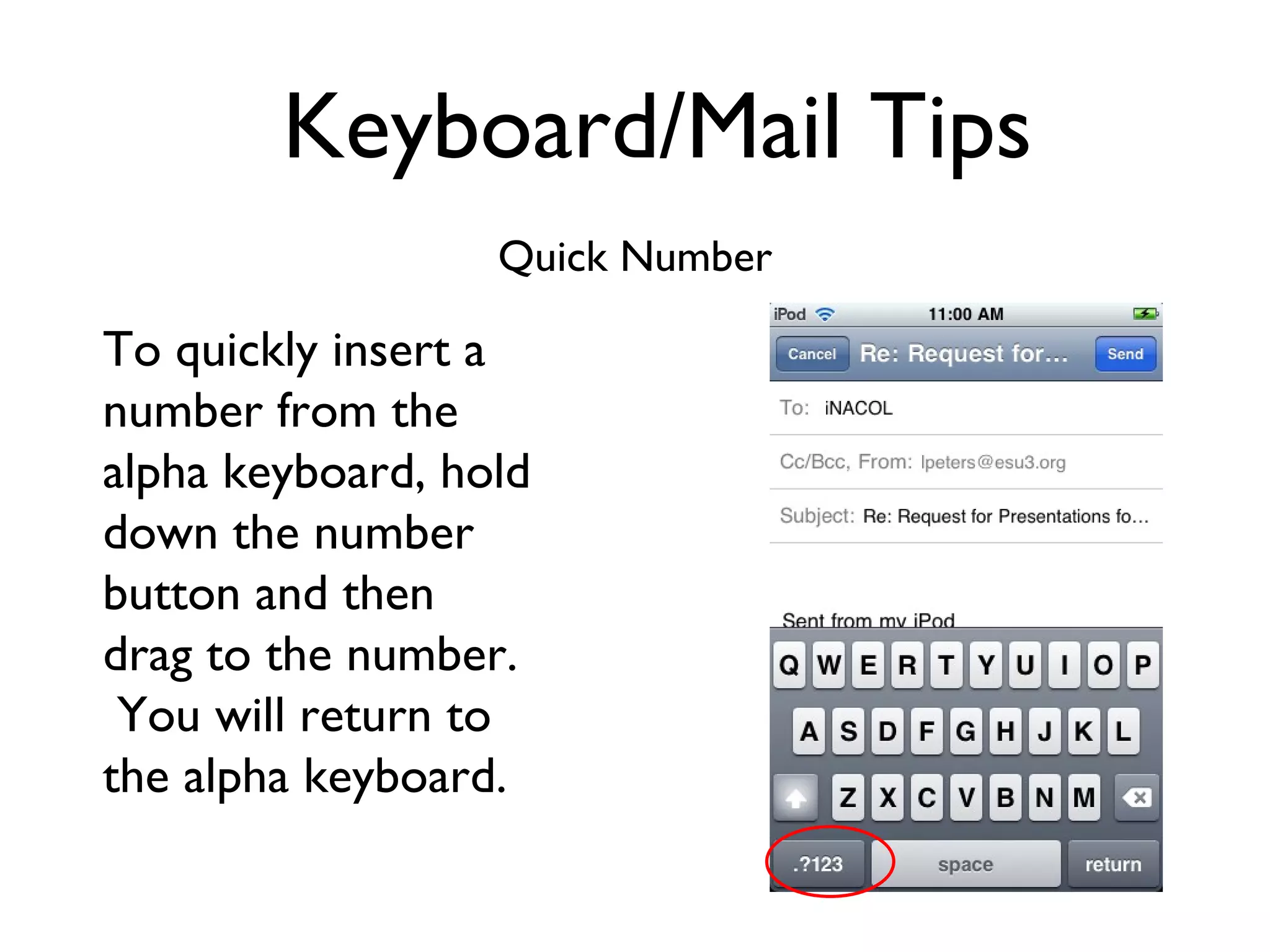 Keyboard/Mail Tips Quick Number To quickly insert a number from the alpha keyboard, hold down the number button and then drag to the number.  You will return to the alpha keyboard. 