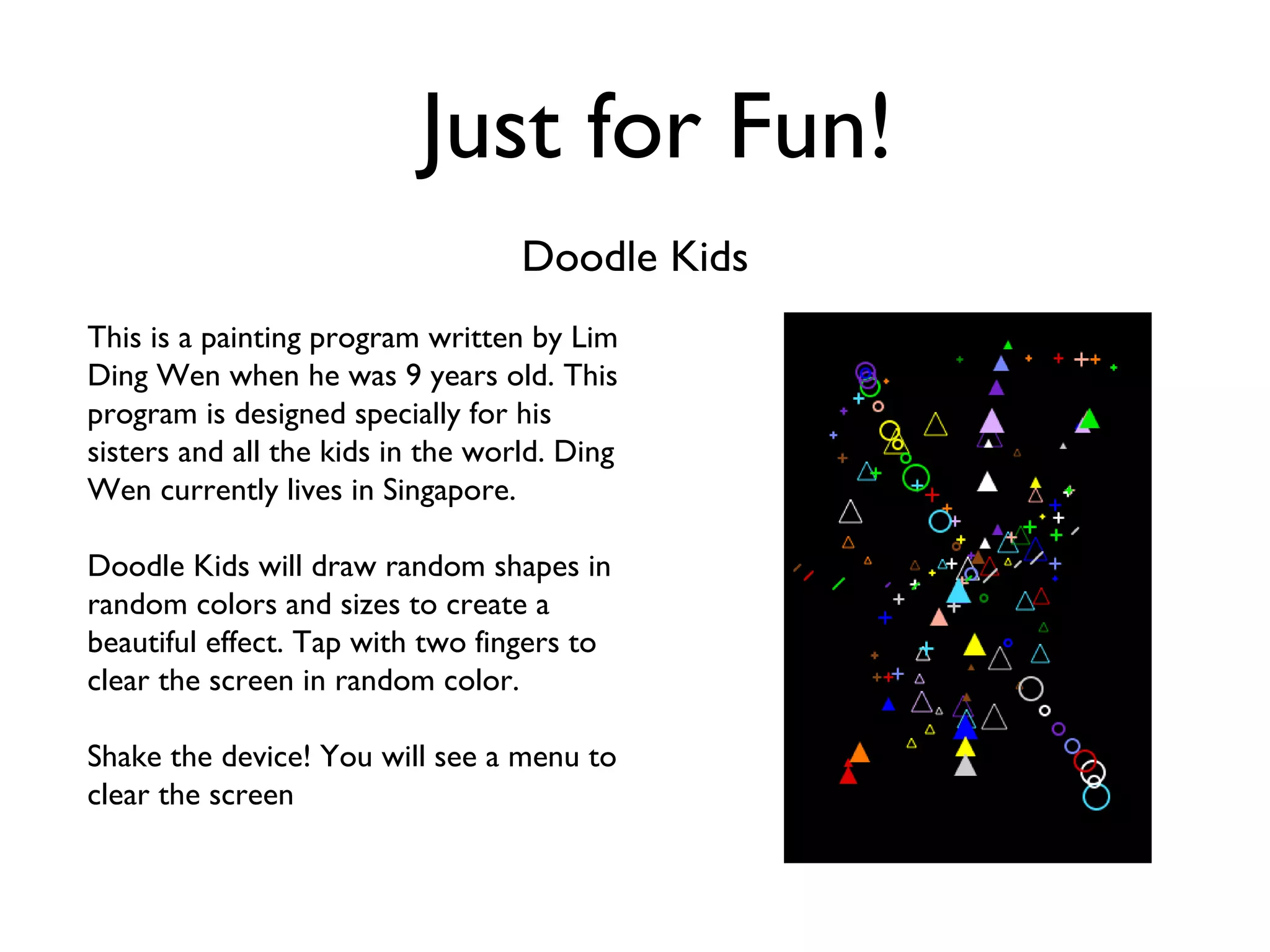 Just for Fun! Doodle Kids This is a painting program written by Lim Ding Wen when he was 9 years old. This program is designed specially for his sisters and all the kids in the world. Ding Wen currently lives in Singapore. Doodle Kids will draw random shapes in random colors and sizes to create a beautiful effect. Tap with two fingers to clear the screen in random color.  Shake the device! You will see a menu to clear the screen 