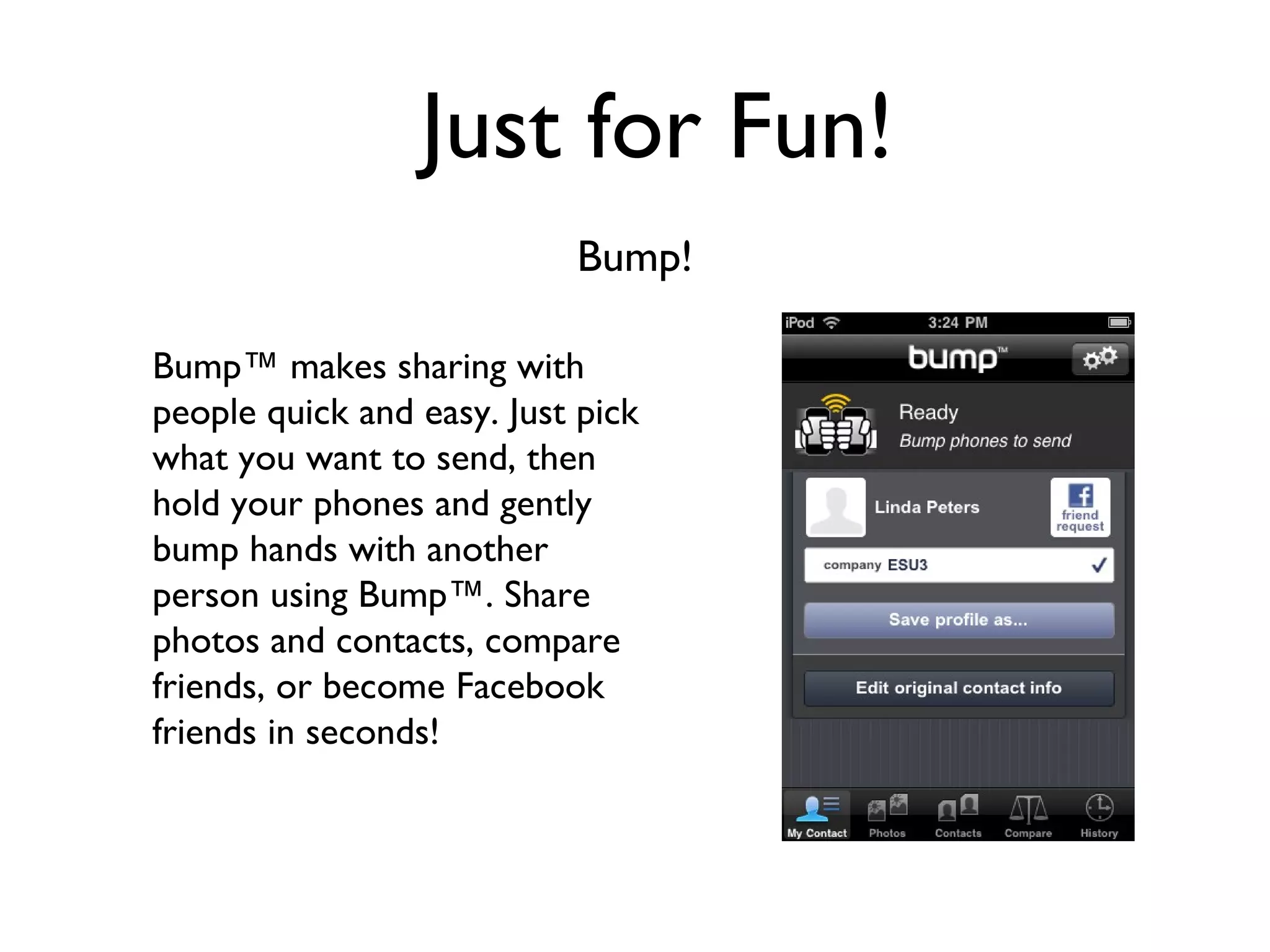 Just for Fun! Bump! Bump™ makes sharing with people quick and easy. Just pick what you want to send, then hold your phones and gently bump hands with another person using Bump™. Share photos and contacts, compare friends, or become Facebook friends in seconds! 