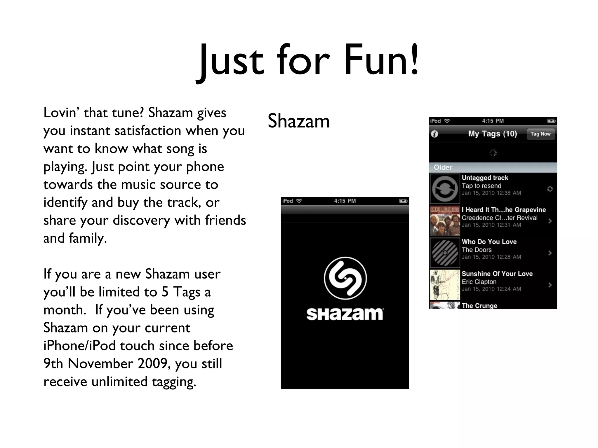 Just for Fun! Shazam Lovin’ that tune? Shazam gives you instant satisfaction when you want to know what song is playing. Just point your phone towards the music source to identify and buy the track, or share your discovery with friends and family.  If you are a new Shazam user you’ll be limited to 5 Tags a month.  If you’ve been using Shazam on your current iPhone/iPod touch since before 9th November 2009, you still receive unlimited tagging. 