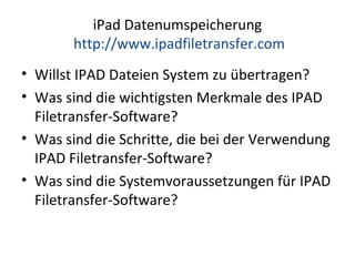 iPad Datenumspeicherung
http://www.ipadfiletransfer.com
• Willst IPAD Dateien System zu übertragen?
• Was sind die wichtigsten Merkmale des IPAD
Filetransfer-Software?
• Was sind die Schritte, die bei der Verwendung
IPAD Filetransfer-Software?
• Was sind die Systemvoraussetzungen für IPAD
Filetransfer-Software?
 