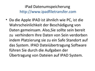 iPad Datenumspeicherung
http://www.ipadfiletransfer.com
• Da die Apple IPAD ist ähnlich wie PC, ist die
Wahrscheinlichkeit der Beschädigung von
Daten gemeinsam. Also,Sie sollte sein bereit
zu verhindern Ihre Daten von Sein verdorben
indem Platzierung sie zu ein Safe Standort auf
das System. IPAD Dateiübertragung Software
führen Sie durch die Aufgaben der
Übertragung von Dateien auf IPAD System.
 