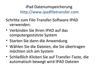 iPad Datenumspeicherung
http://www.ipadfiletransfer.com
Schritte zum File-Transfer-Software IPAD
verwenden:
• Verbinden Sie Ihren IPAD auf das
computergestützte System
• Starten Sie dann die Anwendung
• Wählen Sie die Dateien, die Sie übertragen
möchten sich am System
• Schließlich Klicken Sie auf Transfer-Taste, die
automatisch bewegt wird IPAD Dateien
 