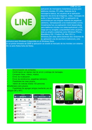 LINE es una
aplicación de mensajería instantánea propia para
teléfonos móviles, PC yMac. Además de la
mensajería básica, los usuarios de la aplicación
disponen de envío de imágenes, vídeo, mensajes de
audio y hacer llamadas VoIP. La aplicación es
reconocida por sus singular sistema de pegatinas
(stickers), reemplazando a los tradicionales iconos.
Inicialmente fue una aplicación móvil desarrollada
para teléfonos móviles con sistemasAndroid y iOS,
luego por su acogida y popularidad entre usuarios,
ésta se amplió a sistemas como Windows Phone,
BlackBerry OS,1 Firefox OS, Mac OS X y
Windows,2en esta última teniendo dos versiones de
su aplicación una de escritorio tradicional y otra
exclusiva para Windows 8 disponible en el Windows Store.
En el primer trimestre de 2006 la aplicación se exedió al mercado de los móviles con sistema
S4, la serie Nokia Asha de Nokia.
• Sincronización de contactos.
• Confirmación en tiempo real de envío y entrega de mensajes.
• Compartir fotos, vídeos, música.
• Envío de localización.
• Envío de emoticonos, pegatinas (stickers).
• Posibilidad de crear grupos.
• Tablón de noticias (hasta 100 personas
simultáneas) para grupos.
• Posibilidad de agregar amigos mediante uso de
códigos QR y NFC.
 