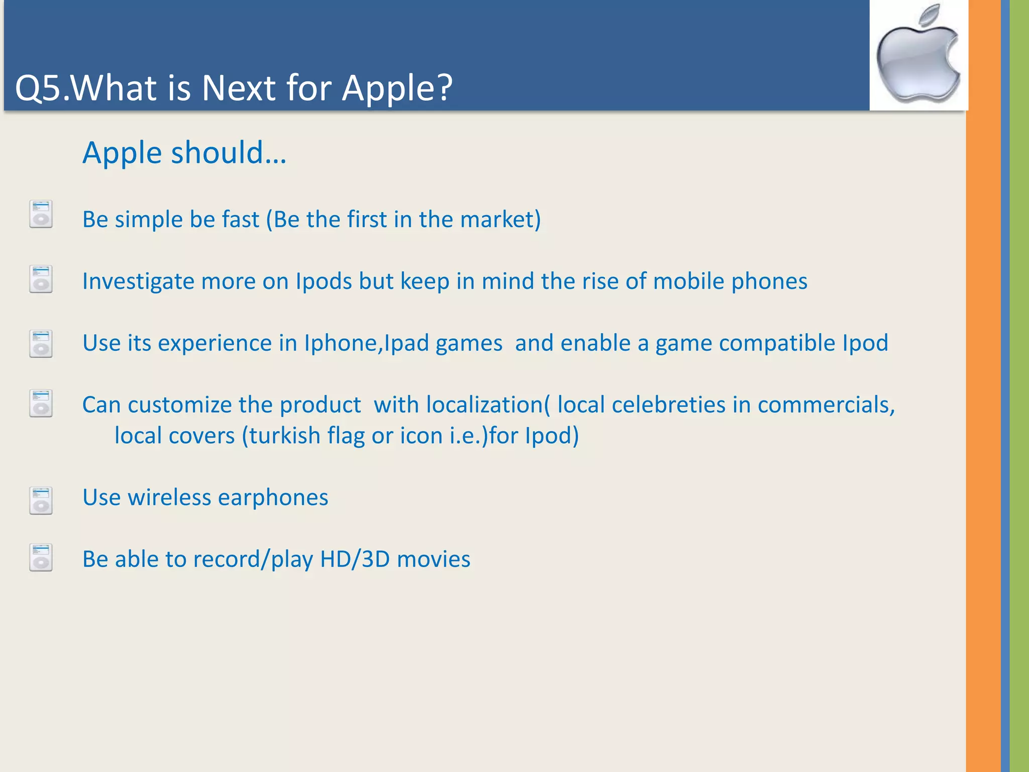 Q5.What is Next for Apple?
Apple should…
Be simple be fast (Be the first in the market)
Investigate more on Ipods but keep in mind the rise of mobile phones
Use its experience in Iphone,Ipad games and enable a game compatible Ipod
Can customize the product with localization( local celebreties in commercials,
local covers (turkish flag or icon i.e.)for Ipod)
Use wireless earphones
Be able to record/play HD/3D movies
 