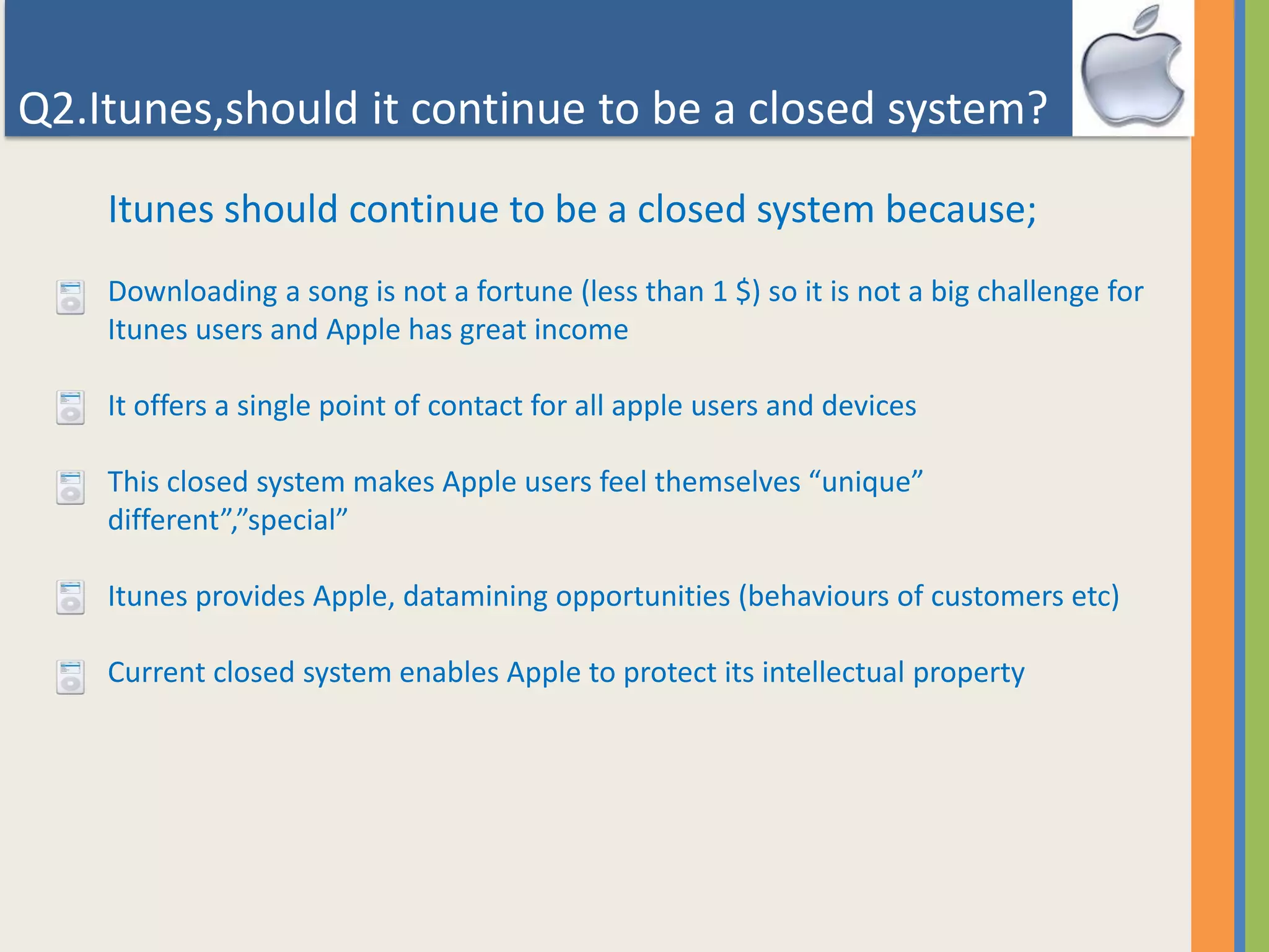 Q2.Itunes,should it continue to be a closed system?
Itunes should continue to be a closed system because;
Downloading a song is not a fortune (less than 1 $) so it is not a big challenge for
Itunes users and Apple has great income
It offers a single point of contact for all apple users and devices
This closed system makes Apple users feel themselves “unique”
different”,”special”
Itunes provides Apple, datamining opportunities (behaviours of customers etc)
Current closed system enables Apple to protect its intellectual property
 