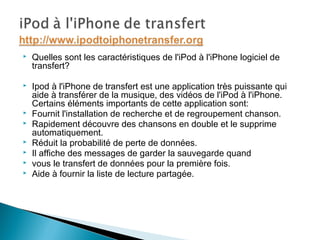  Quelles sont les caractéristiques de l'iPod à l'iPhone logiciel de
transfert?
 Ipod à l'iPhone de transfert est une application très puissante qui
aide à transférer de la musique, des vidéos de l'iPod à l'iPhone.
Certains éléments importants de cette application sont:
 Fournit l'installation de recherche et de regroupement chanson.
 Rapidement découvre des chansons en double et le supprime
automatiquement.
 Réduit la probabilité de perte de données.
 Il affiche des messages de garder la sauvegarde quand
 vous le transfert de données pour la première fois.
 Aide à fournir la liste de lecture partagée.
 