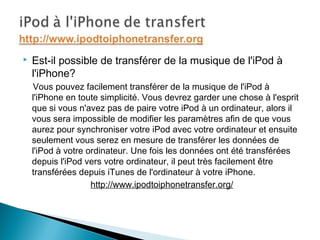  Est-il possible de transférer de la musique de l'iPod à
l'iPhone?
Vous pouvez facilement transférer de la musique de l'iPod à
l'iPhone en toute simplicité. Vous devrez garder une chose à l'esprit
que si vous n'avez pas de paire votre iPod à un ordinateur, alors il
vous sera impossible de modifier les paramètres afin de que vous
aurez pour synchroniser votre iPod avec votre ordinateur et ensuite
seulement vous serez en mesure de transférer les données de
l'iPod à votre ordinateur. Une fois les données ont été transférées
depuis l'iPod vers votre ordinateur, il peut très facilement être
transférées depuis iTunes de l'ordinateur à votre iPhone.
http://www.ipodtoiphonetransfer.org/
 