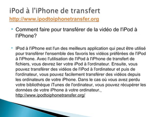  Comment faire pour transférer de la vidéo de l'iPod à
l'iPhone?
 IPod à l'iPhone est l'un des meilleurs application qui peut être utilisé
pour transférer l'ensemble des favoris les vidéos préférées de l'iPod
à l'iPhone. Avec l'utilisation de l'iPod à l'iPhone de transfert de
fichiers, vous devrez lier votre iPod à l'ordinateur. Ensuite, vous
pouvez transférer des vidéos de l'iPod à l'ordinateur et puis de
l'ordinateur, vous pouvez facilement transférer des vidéos depuis
les ordinateurs de votre iPhone. Dans le cas où vous avez perdu
votre bibliothèque iTunes de l'ordinateur, vous pouvez récupérer les
données de votre iPhone à votre ordinateur.
http://www.ipodtoiphonetransfer.org/
 