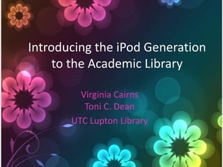 Introducing the iPod Generation
     to the Academic Library

         Virginia Cairns
          Toni C. Dean
       UTC Lupton Library
 