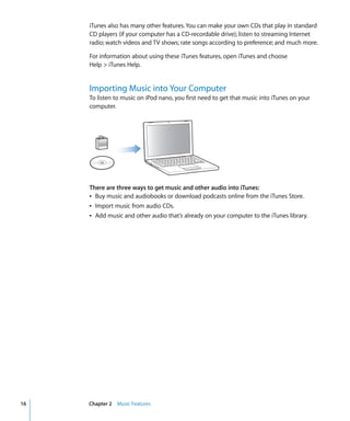 16 Chapter 2 Music Features
iTunes also has many other features. You can make your own CDs that play in standard
CD players (if your computer has a CD-recordable drive); listen to streaming Internet
radio; watch videos and TV shows; rate songs according to preference; and much more.
For information about using these iTunes features, open iTunes and choose
Help > iTunes Help.
Importing Music into Your Computer
To listen to music on iPod nano, you first need to get that music into iTunes on your
computer.
There are three ways to get music and other audio into iTunes:
Â Buy music and audiobooks or download podcasts online from the iTunes Store.
Â Import music from audio CDs.
Â Add music and other audio that’s already on your computer to the iTunes library.
 