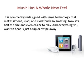 Music Has A Whole New Feel     It is completely redesigned with same technology that makes iPhone, iPad, and iPod touch so amazing. Now it’s half the size and even easier to play. And everything you want to hear is just a tap or swipe away