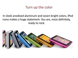 Turn up the color      In sleek anodized aluminum and seven bright colors, iPod nano makes a huge statement: You are, most definitely, ready to rock.