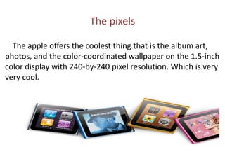 The pixels        The apple offers the coolest thing that is the album art, photos, and the color-coordinated wallpaper on the 1.5-inch color display with 240-by-240 pixel resolution. Which is very very cool.
