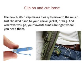 Clip on and cut loose    The new built-in clip makes it easy to move to the music. Just clip iPod nano to your sleeve, jacket, or bag. And wherever you go, your favorite tunes are right where you need them.