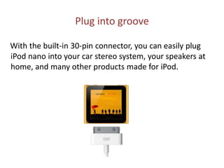 Plug into groove    With the built-in 30-pin connector, you can easily plug iPod nano into your car stereo system, your speakers at home, and many other products made for iPod.