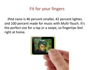 Fit for your fingers        iPod nano is 46 percent smaller, 42 percent lighter, and 100 percent made for music with Multi-Touch. It's the perfect size for a tap or a swipe, so fingertips feel right at home.
