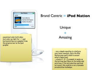 Brand Centric = iPod Nation


                                               Unique
                                                 +
consistent color both sides:
text color on right for =, + and
                                               Amazing
horizontal line are sampled from
the progress bar in the ipod
graphic


                                          - use a simple equation to reinforce
                                          your basic concepts. Note the iPod
                                          Nation pops and is bold to accent
                                          what’s important
                                          - a basic A + B = C example to make up
                                          the bottom line! Obser ve the builds and
                                          note how, if the introduction and lead
                                          in is good, this could be a very dynamic
                                          presentation technique.
 