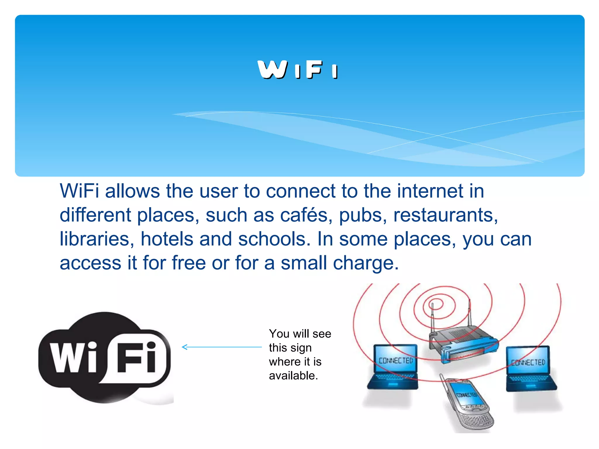 W iF i


WiFi allows the user to connect to the internet in
different places, such as cafés, pubs, restaurants,
libraries, hotels and schools. In some places, you can
access it for free or for a small charge.


                       You will see
                       this sign
                       where it is
                       available.
 