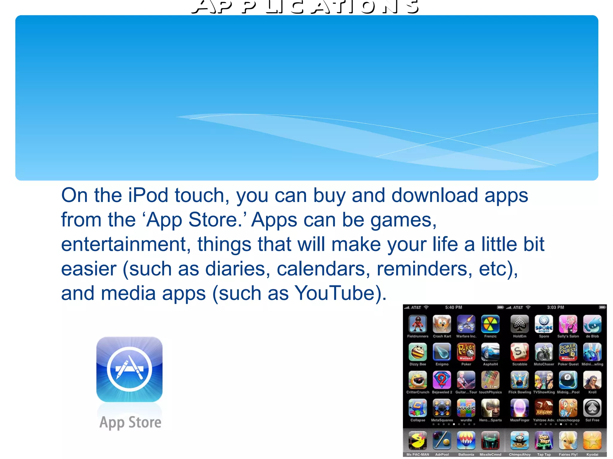 Ap p li c ati o n s




On the iPod touch, you can buy and download apps
from the ‘App Store.’ Apps can be games,
entertainment, things that will make your life a little bit
easier (such as diaries, calendars, reminders, etc),
and media apps (such as YouTube).
 
