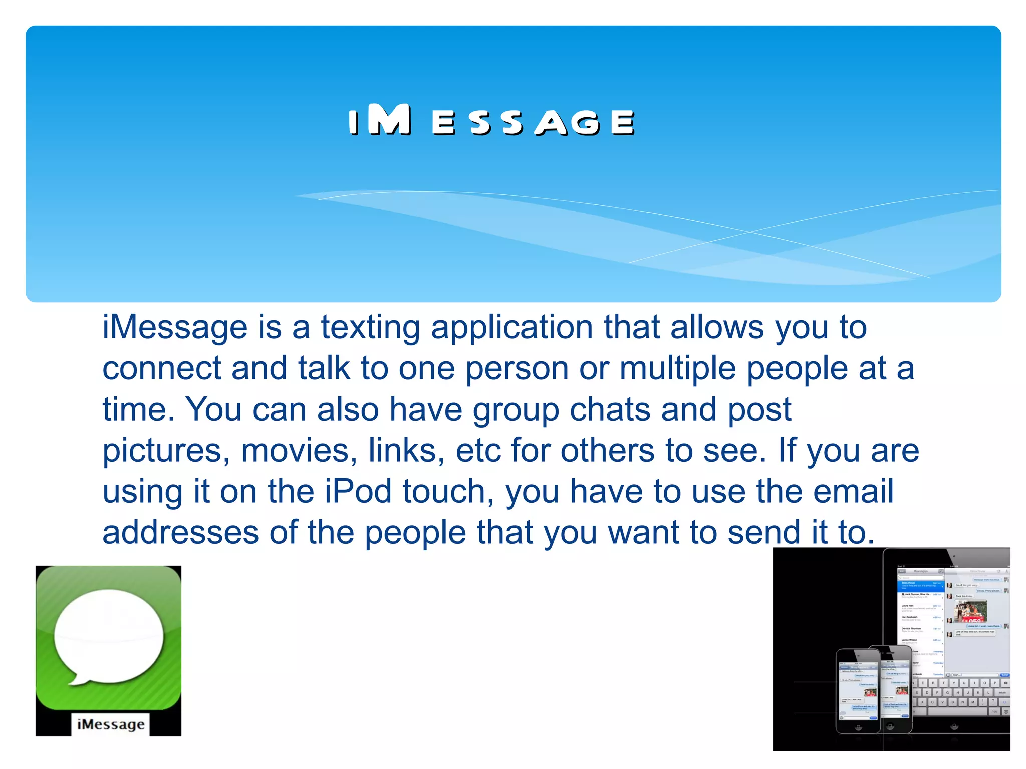 i M e s s ag e


iMessage is a texting application that allows you to
connect and talk to one person or multiple people at a
time. You can also have group chats and post
pictures, movies, links, etc for others to see. If you are
using it on the iPod touch, you have to use the email
addresses of the people that you want to send it to.
 
