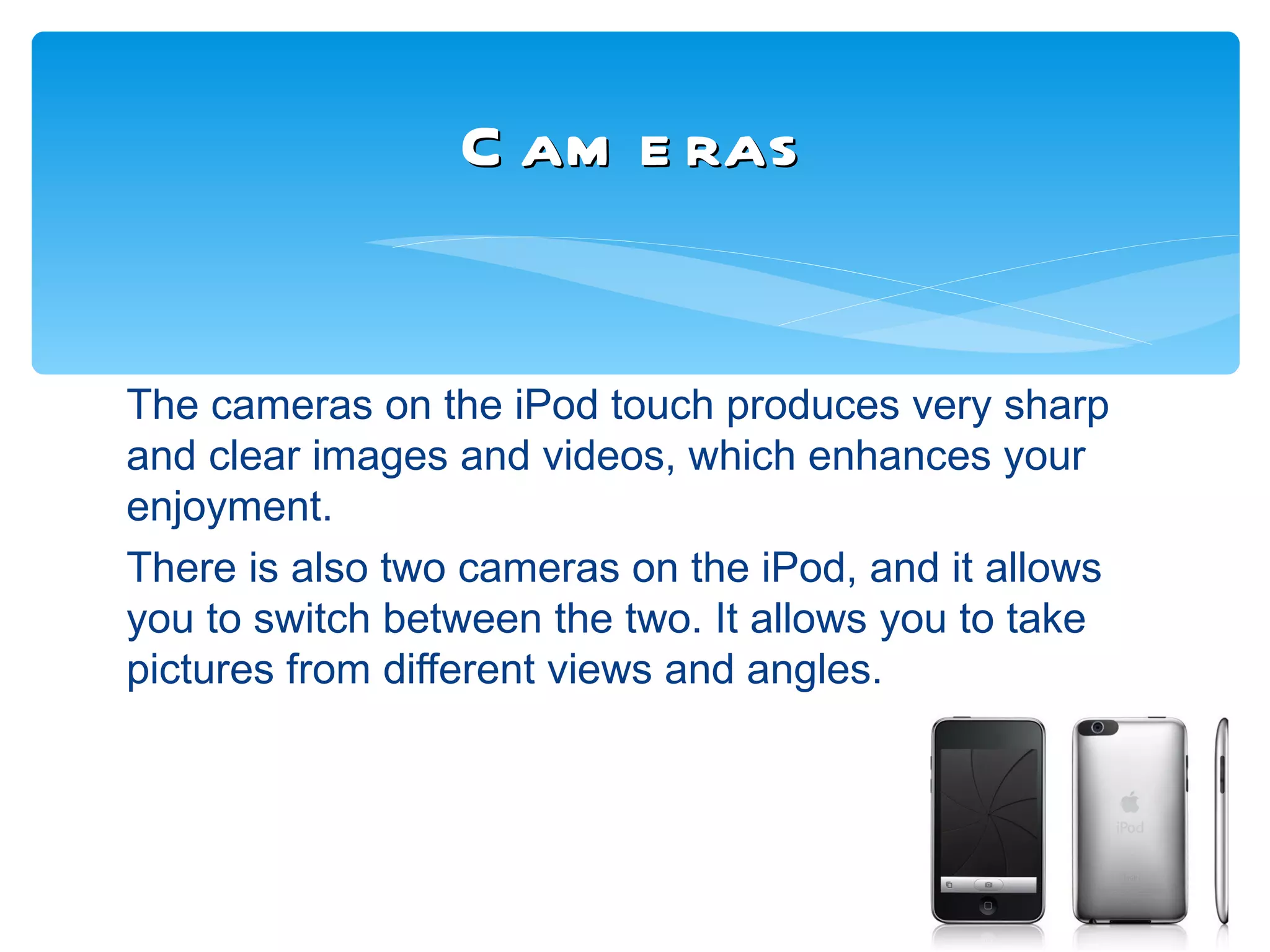 C am e ras


The cameras on the iPod touch produces very sharp
and clear images and videos, which enhances your
enjoyment.
There is also two cameras on the iPod, and it allows
you to switch between the two. It allows you to take
pictures from different views and angles.
 