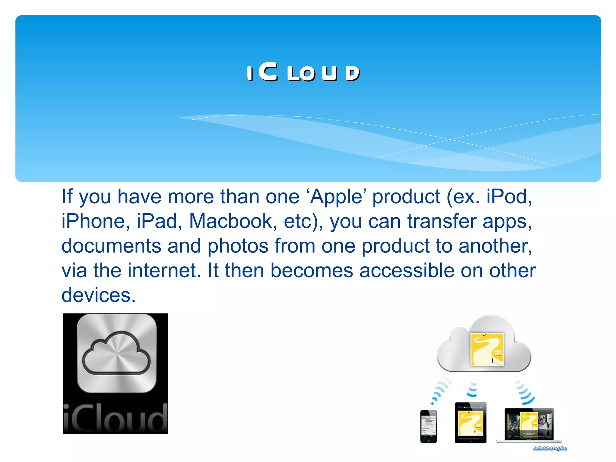 i C lo u d


If you have more than one ‘Apple’ product (ex. iPod,
iPhone, iPad, Macbook, etc), you can transfer apps,
documents and photos from one product to another,
via the internet. It then becomes accessible on other
devices.
 