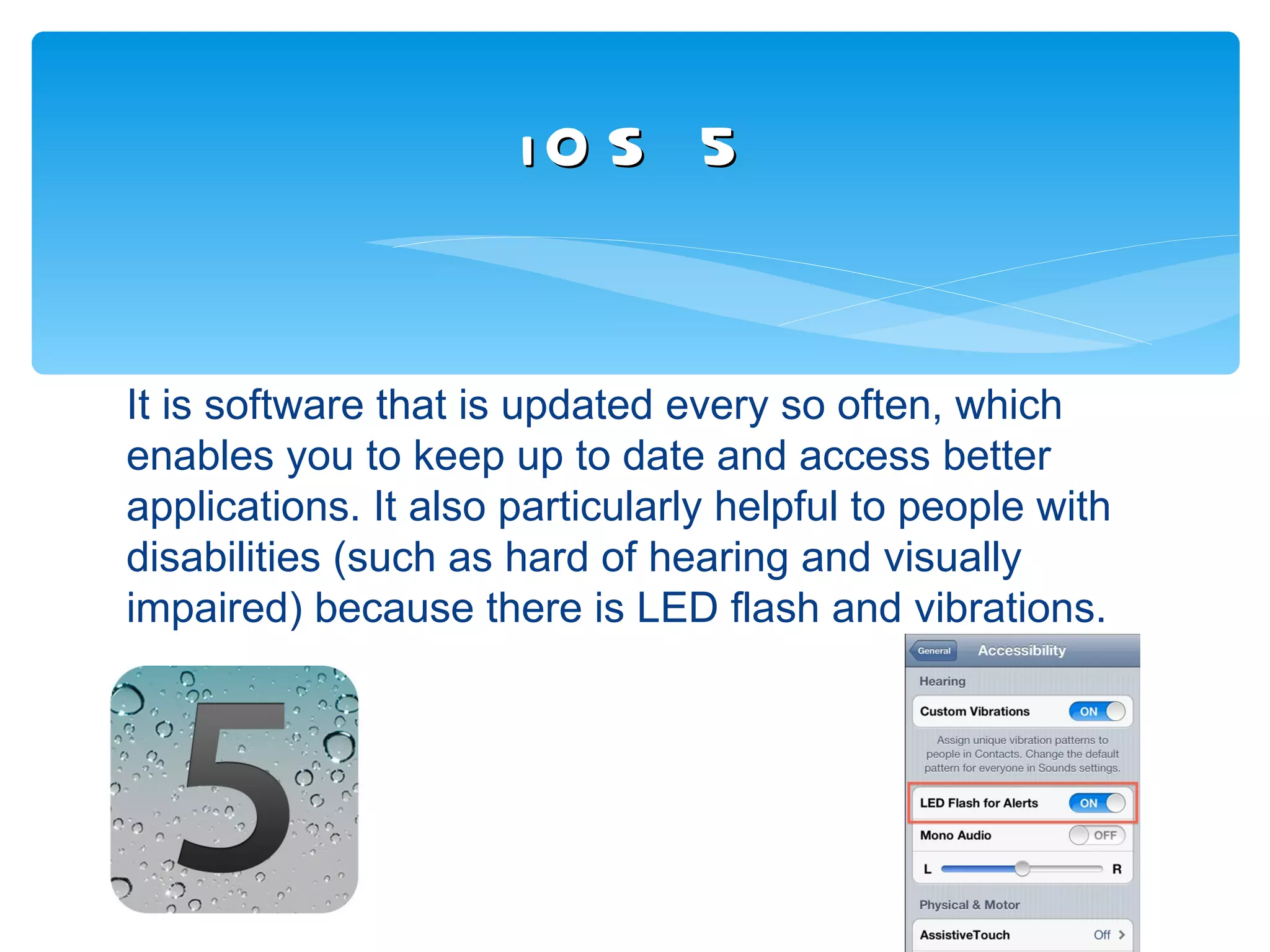 iO S 5


It is software that is updated every so often, which
enables you to keep up to date and access better
applications. It also particularly helpful to people with
disabilities (such as hard of hearing and visually
impaired) because there is LED flash and vibrations.
 