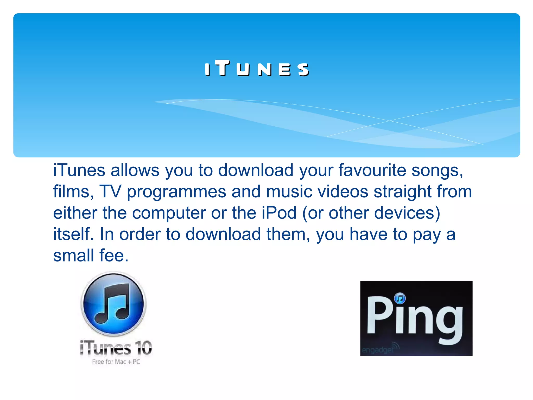 iTu n e s


iTunes allows you to download your favourite songs,
films, TV programmes and music videos straight from
either the computer or the iPod (or other devices)
itself. In order to download them, you have to pay a
small fee.
 