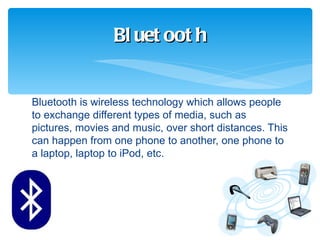 Bl uet oot h


Bluetooth is wireless technology which allows people
to exchange different types of media, such as
pictures, movies and music, over short distances. This
can happen from one phone to another, one phone to
a laptop, laptop to iPod, etc.
 