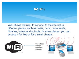 W iF i


WiFi allows the user to connect to the internet in
different places, such as cafés, pubs, restaurants,
libraries, hotels and schools. In some places, you can
access it for free or for a small charge.


                       You will see
                       this sign
                       where it is
                       available.
 