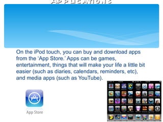 Ap p li c ati o n s




On the iPod touch, you can buy and download apps
from the ‘App Store.’ Apps can be games,
entertainment, things that will make your life a little bit
easier (such as diaries, calendars, reminders, etc),
and media apps (such as YouTube).
 