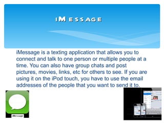 i M e s s ag e


iMessage is a texting application that allows you to
connect and talk to one person or multiple people at a
time. You can also have group chats and post
pictures, movies, links, etc for others to see. If you are
using it on the iPod touch, you have to use the email
addresses of the people that you want to send it to.
 