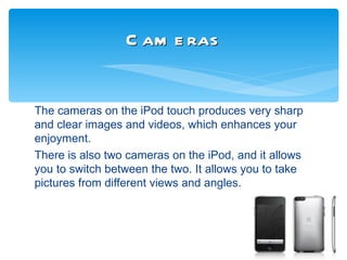 C am e ras


The cameras on the iPod touch produces very sharp
and clear images and videos, which enhances your
enjoyment.
There is also two cameras on the iPod, and it allows
you to switch between the two. It allows you to take
pictures from different views and angles.
 