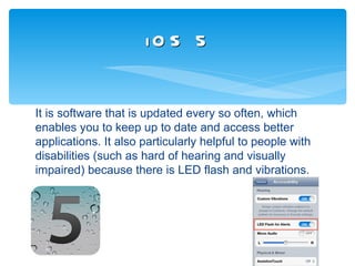 iO S 5


It is software that is updated every so often, which
enables you to keep up to date and access better
applications. It also particularly helpful to people with
disabilities (such as hard of hearing and visually
impaired) because there is LED flash and vibrations.
 