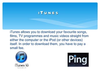 iTu n e s


iTunes allows you to download your favourite songs,
films, TV programmes and music videos straight from
either the computer or the iPod (or other devices)
itself. In order to download them, you have to pay a
small fee.
 