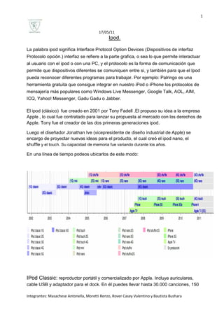 Ipod.<br />La palabra ipod significa Interface Protocol Option Devices (Dispositivos de interfaz Protocolo opción.) interfaz se refiere a la parte grafica, o sea lo que permite interactuar al usuario con el ipod o con una PC, y el protocolo es la forma de comunicación que permite que dispositivos diferentes se comuniquen entre si, y también para que el Ipod pueda reconocer diferentes programas para trabajar. Por ejemplo: Palringo es una herramienta gratuita que consigue integrar en nuestro iPod o iPhone los protocolos de mensajería más populares como Windows Live Messenger, Google Talk, AOL, AIM, ICQ, Yahoo! Messenger, Gadu Gadu o Jabber.<br />El ipod (clásico)  fue creado en 2001 por Tony Fadell .El propuso su idea a la empresa Apple , lo cual fue contratado para lanzar su propuesta al mercado con los derechos de Apple. Tony fue el creador de las dos primeras generaciones ipod.<br />Luego el diseñador Jonathan Ive (vicepresidente de diseño industrial de Apple) se encargo de proyectar nuevas ideas para el producto, el cual creó el ipod nano, el shuffle y el touch. Su capacidad de memoria fue variando durante los años.<br />En una línea de tiempo podeos ubicarlos de este modo:<br />IPod Classic: reproductor portátil y comercializado por Apple. Incluye auriculares, cable USB y adaptador para el dock. En él puedes llevar hasta 30.000 canciones, 150 horas de vídeo o 25.000 fotos. Permite buscar los álbumes a través de sus portadas. Tiene una pantalla LCD. Puede mostrar distintos tipos de idiomas. Su peso es de 140g.su utilización es una rueda de clic.<br /> IPod shuffle: reproductor de audio digital. Almacena los archivos en una memoria flash. Además, se diferencia en que es el único modelo que no posee una pantalla. 512 MB, 1o 2 GB. Variedad de colores. Tiene una duración de 3hrs (su batería). Tiene una función muy especial, como si fuera un clip. Tiene una variedad de idiomas (25) para traducción. Muy fácil de sincronizar. Su peso es de 12,5g. Posee botones de control y botón VoiceOver.<br />Ipod nano: reproductor de audio digital. utiliza una memoria flash de 8 o 16 GB en lugar de un disco duro. Utiliza la pantalla multi-táctil. Dispone de cámara de video, micrófono y radio FM.  Posee pantalla de muy buena visión al sol, resistente a ralladuras y aislada eficientemente de la suciedad. Idiomas: alemán, árabe, checo, etc. Reproducción de audio hasta 24hrs. Su peso es de 21,1 g.<br />IPod Touch: Reproductor multimedia. Equipado con conexión Wi-Fi. Incluye Bluetooth. Cámara, Grabación de videos HD hasta 30 cuadros por segundo con audio;. Fotos y videos de calidad VGA hasta 30 cuadros.  Almacenamiento  unidad flash de 8, 16, 32 o 64 GB. Reproduce sonido hasta 36 horas y  vídeo hasta 6 horas solamente cuando está completamente cargado. Su peso es de 101g. Tiene una pantalla multi- Touch. Es el mas amigable de todos los ipods.  <br />   <br />    Classic                          shuffle                                       nano                                 touch<br />GLOSARIO<br />USB: Es un conector o puerto  universal, que sirve para intercambiar el contenido por ejemplo , de un pendrive , cámara de fotos , ipods , con la computadora , es universal por que todas las empresas fabrican ese conector para que se pueda conectar con cualquier tipo de PC.<br />LCD: significa pantalla de cristal liquido, este tipo de pantalla se utilizan mucho en la construcción de ordenadores portátiles. Son pantallas muy finas. Pero a veces presentan problemas para visualizarse.<br />Memoria flash: es una pequeña tarjeta destinada a guardar grandes cantidades de información. Se usa mucho en cámaras de fotos, celulares, etc. En este caso el ipod guarda mucha información (música, fotos, etc.).<br />Sincronizar: sincronizar es que en este caso se pueda hacer 2 o más acciones al mismo tiempo, por ejemplo en ipod se puede escuchar música mientras se puede ver fotos almacenadas.<br />Multi-tactil: significa la interacción muy cercana con el objeto. Esto quiere decir que hay puntos de interacción en la pantalla, lo cual al presionarla, se produce la acción deseada, en simples palabras el usuario se comunica con el ipod dándole acciones con el dedo (presionando).<br />Wi-fi : red de conexión inalámbrica , no se necesitan cables ni modem conectado al ipod.<br />HD: high definition o alta definición.<br />VGA: es un sistema grafico diseñado para  PCs.<br />