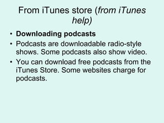 From iTunes store ( from iTunes help) Downloading podcasts Podcasts are downloadable radio-style shows. Some podcasts also show video. You can download free podcasts from the iTunes Store. Some websites charge for podcasts. 
