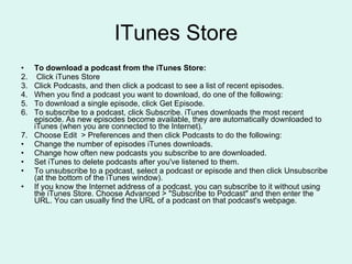 ITunes Store To download a podcast from the iTunes Store: Click iTunes Store  Click Podcasts, and then click a podcast to see a list of recent episodes.  When you find a podcast you want to download, do one of the following: To download a single episode, click Get Episode. To subscribe to a podcast, click Subscribe. iTunes downloads the most recent episode. As new episodes become available, they are automatically downloaded to iTunes (when you are connected to the Internet). Choose Edit  > Preferences and then click Podcasts to do the following: Change the number of episodes iTunes downloads. Change how often new podcasts you subscribe to are downloaded. Set iTunes to delete podcasts after you've listened to them. To unsubscribe to a podcast, select a podcast or episode and then click Unsubscribe (at the bottom of the iTunes window). If you know the Internet address of a podcast, you can subscribe to it without using the iTunes Store. Choose Advanced > "Subscribe to Podcast" and then enter the URL. You can usually find the URL of a podcast on that podcast's webpage. 