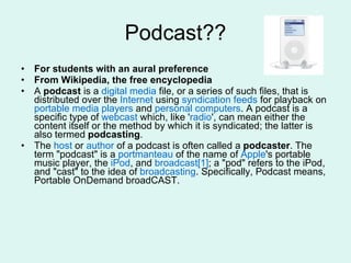 Podcast?? For students with an aural preference From Wikipedia, the free encyclopedia A  podcast  is a  digital media  file, or a series of such files, that is distributed over the  Internet  using  syndication   feeds  for playback on  portable media players  and  personal computers . A podcast is a specific type of  webcast  which, like ' radio ', can mean either the content itself or the method by which it is syndicated; the latter is also termed  podcasting .  The  host  or  author  of a podcast is often called a  podcaster . The term "podcast" is a  portmanteau  of the name of  Apple 's portable music player, the  iPod , and  broadcast [1] ; a "pod" refers to the iPod, and "cast" to the idea of  broadcasting . Specifically, Podcast means, Portable OnDemand broadCAST. 