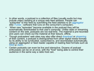 In other words, a podcast is a collection of files (usually audio but may include video) residing at a unique web feed address. People can "subscribe" to this feed by submitting the feed address to an  aggregator  (like  iTunes  - software that runs on the consumer's computer). When new "episodes" become available in the podcast they will be automatically downloaded to that user's computer. Unlike radio or streaming content on the web, podcasts are not real-time. The material is pre-recorded and users can check out the material at their leisure, offline. Though podcasters' web sites may also offer direct  download  or  streaming  of their content, a podcast is distinguished from other digital media formats by its ability to be syndicated, subscribed to, and downloaded automatically, using an aggregator or feed reader capable of reading feed formats such as  RSS  or  Atom . Certain podcasts can even be live and interactive. Dozens of podcast enthusiasts can be on at once, with the "host" being able to control their audience in the same way a radio host can. 