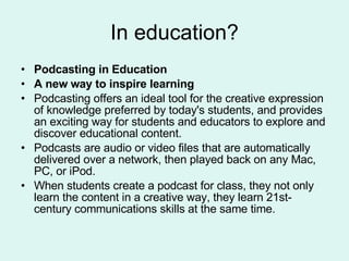 In education? Podcasting in Education A new way to inspire learning Podcasting offers an ideal tool for the creative expression of knowledge preferred by today's students, and provides an exciting way for students and educators to explore and discover educational content.  Podcasts are audio or video files that are automatically delivered over a network, then played back on any Mac, PC, or iPod.  When students create a podcast for class, they not only learn the content in a creative way, they learn 21st-century communications skills at the same time.  