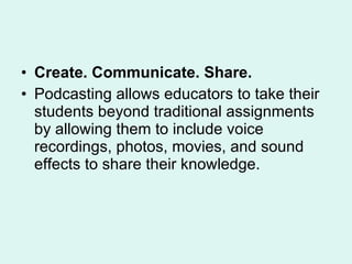 Create. Communicate. Share. Podcasting allows educators to take their students beyond traditional assignments by allowing them to include voice recordings, photos, movies, and sound effects to share their knowledge.  